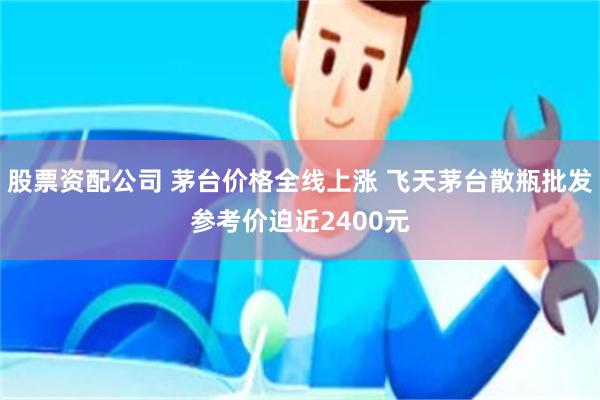 股票资配公司 茅台价格全线上涨 飞天茅台散瓶批发参考价迫近2400元