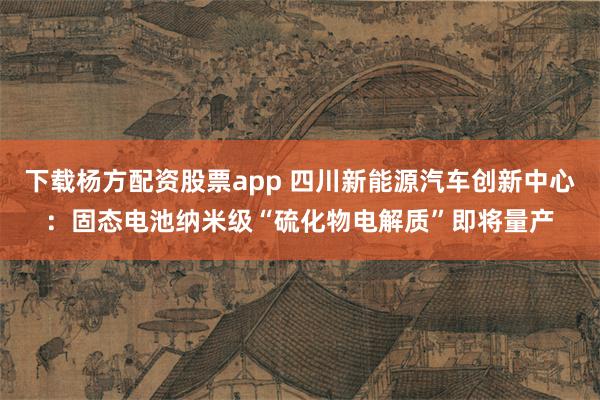 下载杨方配资股票app 四川新能源汽车创新中心：固态电池纳米级“硫化物电解质”即将量产