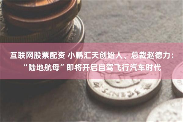 互联网股票配资 小鹏汇天创始人、总裁赵德力：“陆地航母”即将开启自驾飞行汽车时代