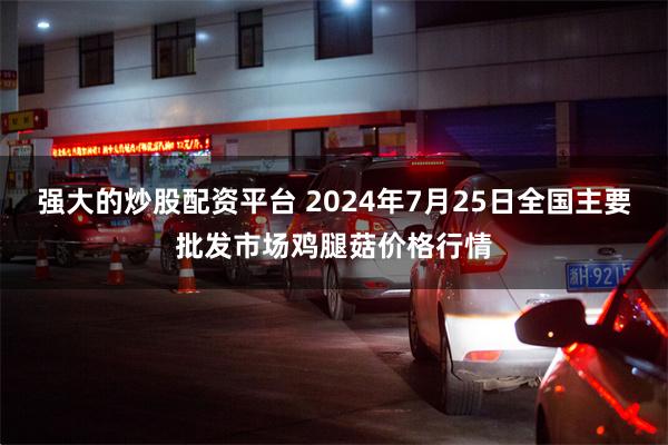 强大的炒股配资平台 2024年7月25日全国主要批发市场鸡腿菇价格行情