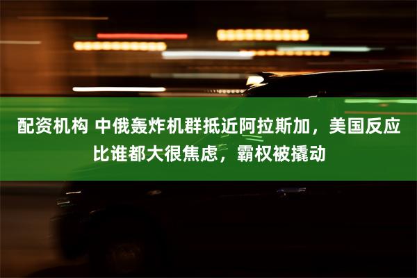 配资机构 中俄轰炸机群抵近阿拉斯加，美国反应比谁都大很焦虑，霸权被撬动