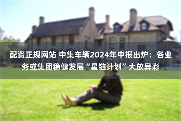 配资正规网站 中集车辆2024年中报出炉：各业务或集团稳健发展“星链计划”大放异彩