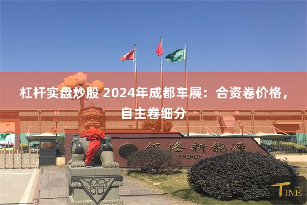 杠杆实盘炒股 2024年成都车展：合资卷价格，自主卷细分