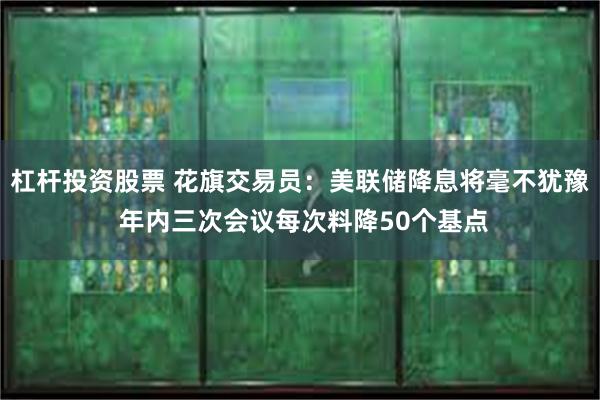 杠杆投资股票 花旗交易员：美联储降息将毫不犹豫 年内三次会议每次料降50个基点