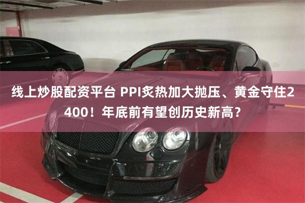 线上炒股配资平台 PPI炙热加大抛压、黄金守住2400！年底前有望创历史新高？