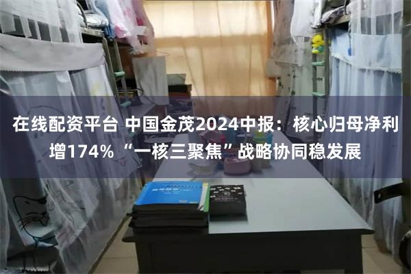 在线配资平台 中国金茂2024中报：核心归母净利增174% “一核三聚焦”战略协同稳发展