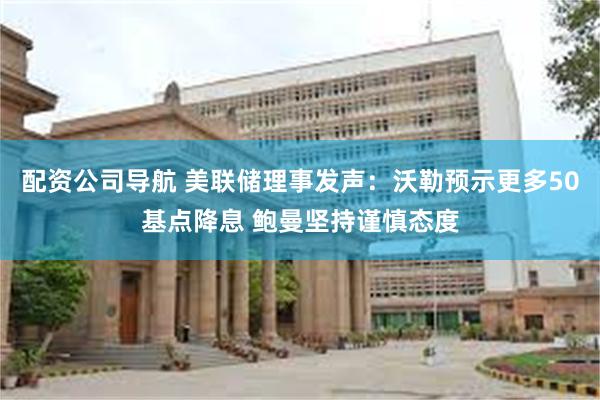 配资公司导航 美联储理事发声：沃勒预示更多50基点降息 鲍曼坚持谨慎态度