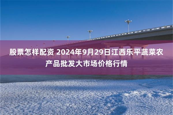 股票怎样配资 2024年9月29日江西乐平蔬菜农产品批发大市场价格行情