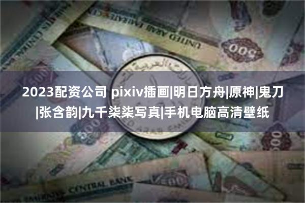 2023配资公司 pixiv插画|明日方舟|原神|鬼刀|张含韵|九千柒柒写真|手机电脑高清壁纸