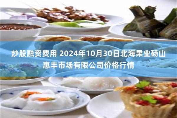 炒股融资费用 2024年10月30日北海果业砀山惠丰市场有限公司价格行情