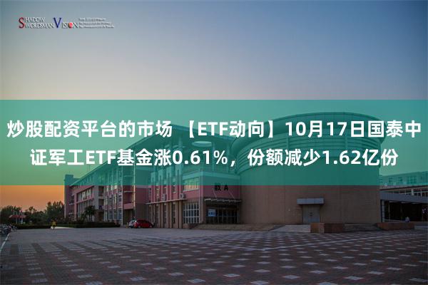 炒股配资平台的市场 【ETF动向】10月17日国泰中证军工ETF基金涨0.61%，份额减少1.62亿份