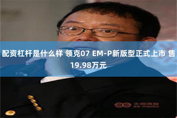 配资杠杆是什么样 领克07 EM-P新版型正式上市 售19.98万元