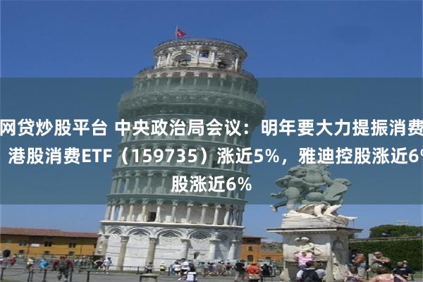 网贷炒股平台 中央政治局会议：明年要大力提振消费，港股消费ETF（159735）涨近5%，雅迪控股涨近6%