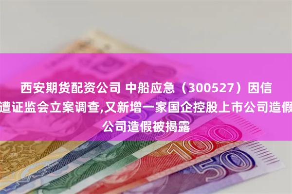 西安期货配资公司 中船应急（300527）因信披违规遭证监会立案调查,又新增一家国企控股上市公司造假被揭露