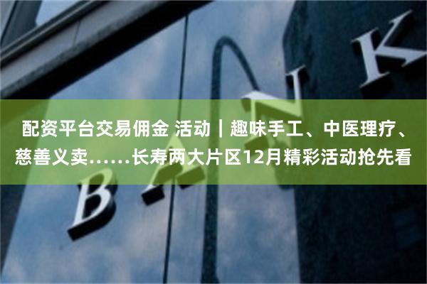 配资平台交易佣金 活动｜趣味手工、中医理疗、慈善义卖……长寿两大片区12月精彩活动抢先看