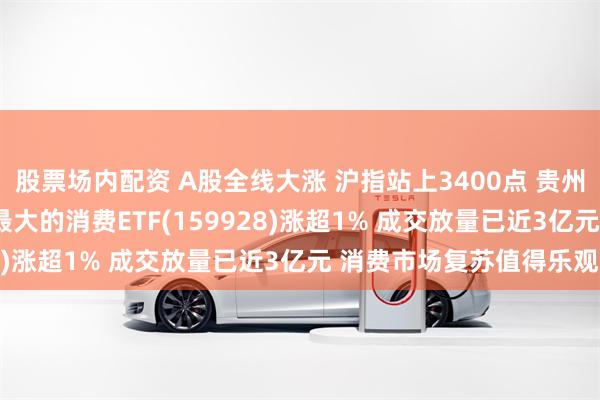 股票场内配资 A股全线大涨 沪指站上3400点 贵州茅台一度涨近2% 规模最大的消费ETF(159928)涨超1% 成交放量已近3亿元 消费市场复苏值得乐观