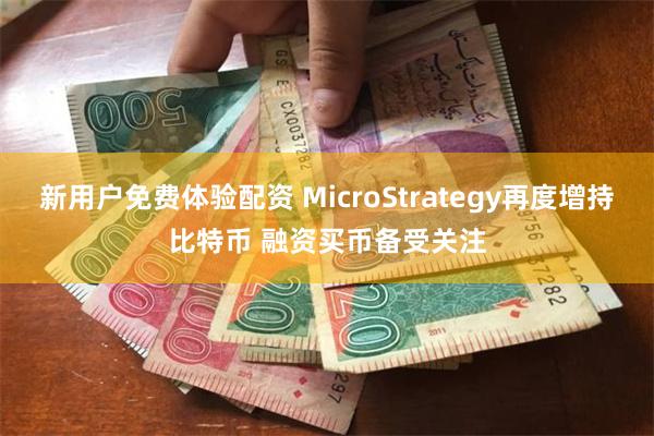 新用户免费体验配资 MicroStrategy再度增持比特币 融资买币备受关注