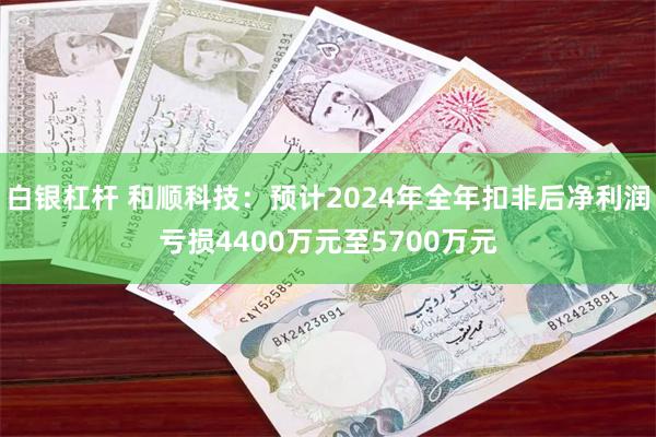 白银杠杆 和顺科技：预计2024年全年扣非后净利润亏损4400万元至5700万元