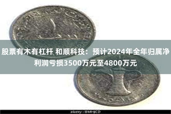 股票有木有杠杆 和顺科技：预计2024年全年归属净利润亏损3500万元至4800万元