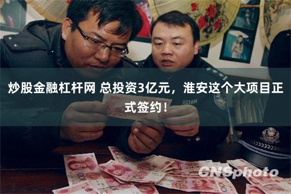 炒股金融杠杆网 总投资3亿元，淮安这个大项目正式签约！