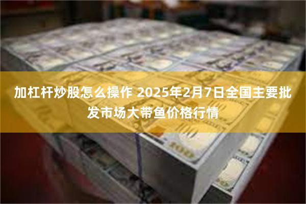 加杠杆炒股怎么操作 2025年2月7日全国主要批发市场大带鱼价格行情