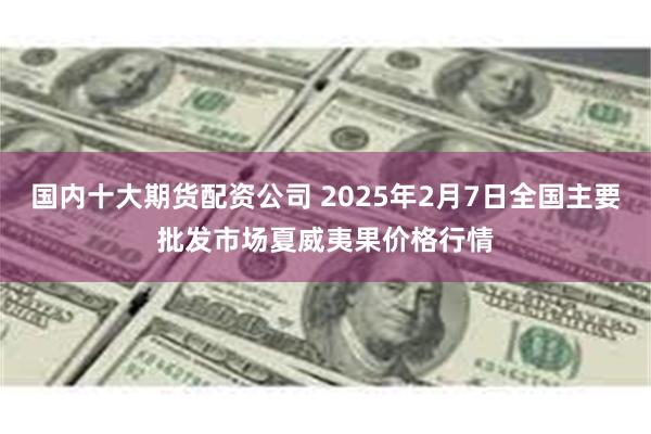 国内十大期货配资公司 2025年2月7日全国主要批发市场夏威夷果价格行情