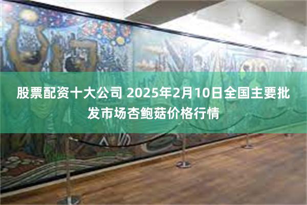 股票配资十大公司 2025年2月10日全国主要批发市场杏鲍菇价格行情