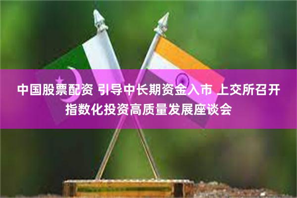 中国股票配资 引导中长期资金入市 上交所召开指数化投资高质量发展座谈会