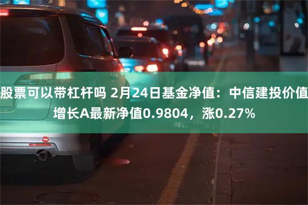 股票可以带杠杆吗 2月24日基金净值：中信建投价值增长A最新净值0.9804，涨0.27%